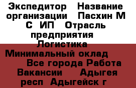 Экспедитор › Название организации ­ Пасхин М.С, ИП › Отрасль предприятия ­ Логистика › Минимальный оклад ­ 25 000 - Все города Работа » Вакансии   . Адыгея респ.,Адыгейск г.